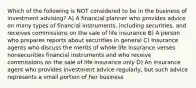 Which of the following is NOT considered to be in the business of investment advising? A) A financial planner who provides advice on many types of financial instruments, including securities, and receives commissions on the sale of life insurance B) A person who prepares reports about securities in general C) Insurance agents who discuss the merits of whole life insurance verses nonsecurities financial instruments and who receive commissions on the sale of life insurance only D) An insurance agent who provides investment advice regularly, but such advice represents a small portion of her business