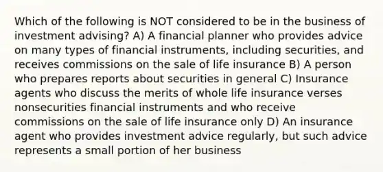 Which of the following is NOT considered to be in the business of investment advising? A) A financial planner who provides advice on many types of financial instruments, including securities, and receives commissions on the sale of life insurance B) A person who prepares reports about securities in general C) Insurance agents who discuss the merits of whole life insurance verses nonsecurities financial instruments and who receive commissions on the sale of life insurance only D) An insurance agent who provides investment advice regularly, but such advice represents a small portion of her business