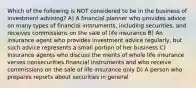 Which of the following is NOT considered to be in the business of investment advising? A) A financial planner who provides advice on many types of financial instruments, including securities, and receives commissions on the sale of life insurance B) An insurance agent who provides investment advice regularly, but such advice represents a small portion of her business C) Insurance agents who discuss the merits of whole life insurance verses nonsecurities financial instruments and who receive commissions on the sale of life insurance only D) A person who prepares reports about securities in general