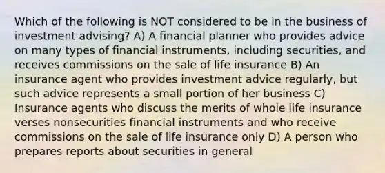 Which of the following is NOT considered to be in the business of investment advising? A) A financial planner who provides advice on many types of financial instruments, including securities, and receives commissions on the sale of life insurance B) An insurance agent who provides investment advice regularly, but such advice represents a small portion of her business C) Insurance agents who discuss the merits of whole life insurance verses nonsecurities financial instruments and who receive commissions on the sale of life insurance only D) A person who prepares reports about securities in general