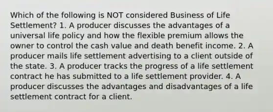 Which of the following is NOT considered Business of Life Settlement? 1. A producer discusses the advantages of a universal life policy and how the flexible premium allows the owner to control the cash value and death benefit income. 2. A producer mails life settlement advertising to a client outside of the state. 3. A producer tracks the progress of a life settlement contract he has submitted to a life settlement provider. 4. A producer discusses the advantages and disadvantages of a life settlement contract for a client.