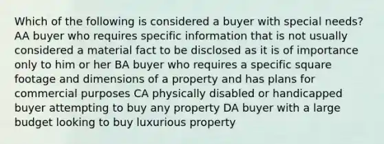 Which of the following is considered a buyer with special needs? AA buyer who requires specific information that is not usually considered a material fact to be disclosed as it is of importance only to him or her BA buyer who requires a specific square footage and dimensions of a property and has plans for commercial purposes CA physically disabled or handicapped buyer attempting to buy any property DA buyer with a large budget looking to buy luxurious property