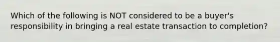 Which of the following is NOT considered to be a buyer's responsibility in bringing a real estate transaction to completion?