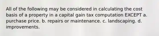 All of the following may be considered in calculating the cost basis of a property in a capital gain tax computation EXCEPT a. purchase price. b. repairs or maintenance. c. landscaping. d. improvements.