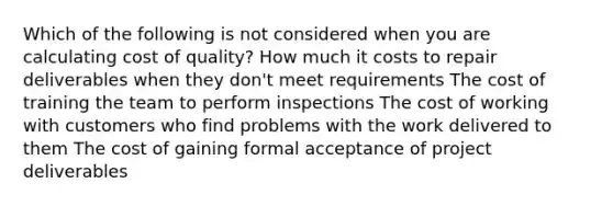 Which of the following is not considered when you are calculating cost of quality? How much it costs to repair deliverables when they don't meet requirements The cost of training the team to perform inspections The cost of working with customers who find problems with the work delivered to them The cost of gaining formal acceptance of project deliverables