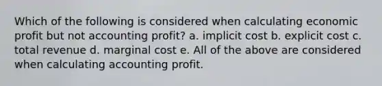 Which of the following is considered when calculating economic profit but not accounting profit? a. implicit cost b. explicit cost c. total revenue d. marginal cost e. All of the above are considered when calculating accounting profit.