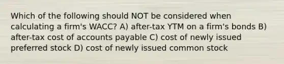 Which of the following should NOT be considered when calculating a firm's WACC? A) after-tax YTM on a firm's bonds B) after-tax cost of accounts payable C) cost of newly issued preferred stock D) cost of newly issued common stock