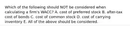 Which of the following should NOT be considered when calculating a firm's WACC? A. cost of preferred stock B. after-tax cost of bonds C. cost of common stock D. cost of carrying inventory E. All of the above should be considered.