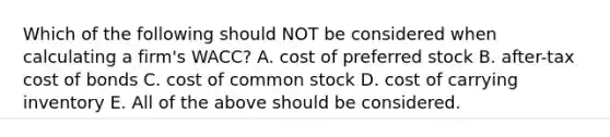 Which of the following should NOT be considered when calculating a firm's WACC? A. cost of preferred stock B. after-tax cost of bonds C. cost of common stock D. cost of carrying inventory E. All of the above should be considered.