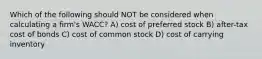 Which of the following should NOT be considered when calculating a firm's WACC? A) cost of preferred stock B) after-tax cost of bonds C) cost of common stock D) cost of carrying inventory