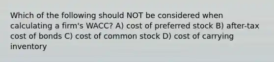 Which of the following should NOT be considered when calculating a firm's WACC? A) cost of preferred stock B) after-tax cost of bonds C) cost of common stock D) cost of carrying inventory