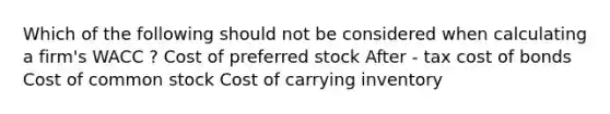 Which of the following should not be considered when calculating a firm's WACC ? Cost of preferred stock After - tax cost of bonds Cost of common stock Cost of carrying inventory