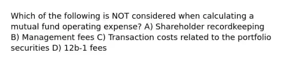 Which of the following is NOT considered when calculating a mutual fund operating expense? A) Shareholder recordkeeping B) Management fees C) Transaction costs related to the portfolio securities D) 12b-1 fees