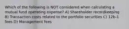 Which of the following is NOT considered when calculating a mutual fund operating expense? A) Shareholder recordkeeping B) Transaction costs related to the portfolio securities C) 12b-1 fees D) Management fees