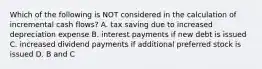 Which of the following is NOT considered in the calculation of incremental cash flows? A. tax saving due to increased depreciation expense B. interest payments if new debt is issued C. increased dividend payments if additional preferred stock is issued D. B and C