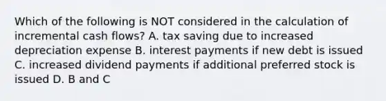 Which of the following is NOT considered in the calculation of incremental cash flows? A. tax saving due to increased depreciation expense B. interest payments if new debt is issued C. increased dividend payments if additional preferred stock is issued D. B and C