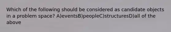 Which of the following should be considered as candidate objects in a problem space? A)eventsB)peopleC)structuresD)all of the above