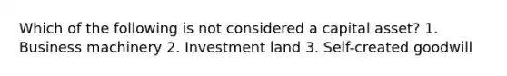 Which of the following is not considered a capital asset? 1. Business machinery 2. Investment land 3. Self-created goodwill