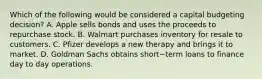 Which of the following would be considered a capital budgeting​ decision? A. Apple sells bonds and uses the proceeds to repurchase stock. B. Walmart purchases inventory for resale to customers. C. Pfizer develops a new therapy and brings it to market. D. Goldman Sachs obtains short−term loans to finance day to day operations.