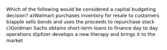 Which of the following would be considered a capital budgeting decision? a)Walmart purchases inventory for resale to customers b)apple sells bonds and uses the proceeds to repurchase stock c)Goldman Sachs obtains short-term loans to finance day to day operations d)pfizer develops a new therapy and brings it to the market