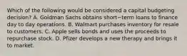 Which of the following would be considered a capital budgeting​ decision? A. Goldman Sachs obtains short−term loans to finance day to day operations. B. Walmart purchases inventory for resale to customers. C. Apple sells bonds and uses the proceeds to repurchase stock. D. Pfizer develops a new therapy and brings it to market.