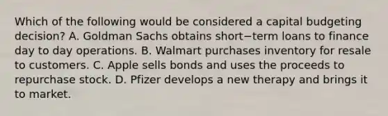 Which of the following would be considered a capital budgeting​ decision? A. Goldman Sachs obtains short−term loans to finance day to day operations. B. Walmart purchases inventory for resale to customers. C. Apple sells bonds and uses the proceeds to repurchase stock. D. Pfizer develops a new therapy and brings it to market.