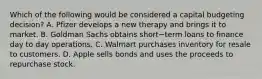 Which of the following would be considered a capital budgeting​ decision? A. Pfizer develops a new therapy and brings it to market. B. Goldman Sachs obtains short−term loans to finance day to day operations. C. Walmart purchases inventory for resale to customers. D. Apple sells bonds and uses the proceeds to repurchase stock.