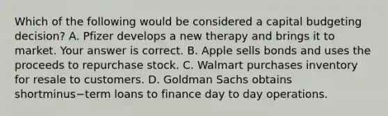 Which of the following would be considered a capital budgeting​ decision? A. Pfizer develops a new therapy and brings it to market. Your answer is correct. B. Apple sells bonds and uses the proceeds to repurchase stock. C. Walmart purchases inventory for resale to customers. D. Goldman Sachs obtains shortminus−term loans to finance day to day operations.