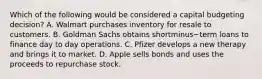 Which of the following would be considered a capital budgeting​ decision? A. Walmart purchases inventory for resale to customers. B. Goldman Sachs obtains shortminus−term loans to finance day to day operations. C. Pfizer develops a new therapy and brings it to market. D. Apple sells bonds and uses the proceeds to repurchase stock.