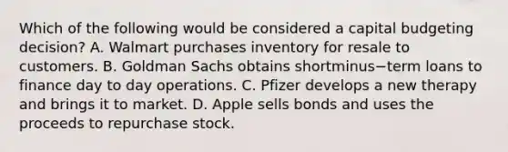 Which of the following would be considered a capital budgeting​ decision? A. Walmart purchases inventory for resale to customers. B. Goldman Sachs obtains shortminus−term loans to finance day to day operations. C. Pfizer develops a new therapy and brings it to market. D. Apple sells bonds and uses the proceeds to repurchase stock.