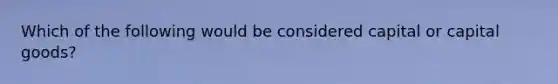 Which of the following would be considered capital or capital goods?