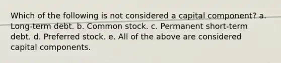 Which of the following is not considered a capital component? a. Long-term debt. b. Common stock. c. Permanent short-term debt. d. Preferred stock. e. All of the above are considered capital components.