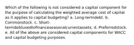 Which of the following is not considered a capital component for the purpose of calculating the weighted average cost of capital as it applies to capital budgeting? a. Long-termdebt. b. Commonstock. c. Short-termdebtusedtofinanceseasonalcurrentassets. d. Preferredstock. e. All of the above are considered capital components for WACC and capital budgeting purposes.