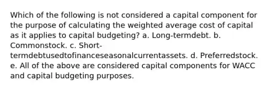 Which of the following is not considered a capital component for the purpose of calculating the weighted average cost of capital as it applies to capital budgeting? a. Long-termdebt. b. Commonstock. c. Short-termdebtusedtofinanceseasonalcurrentassets. d. Preferredstock. e. All of the above are considered capital components for WACC and capital budgeting purposes.