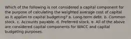 Which of the following is not considered a capital component for the purpose of calculating the weighted average cost of capital as it applies to capital budgeting? a. Long-term debt. b. Common stock. c. Accounts payable. d. Preferred stock. e. All of the above are considered capital components for WACC and capital budgeting purposes.