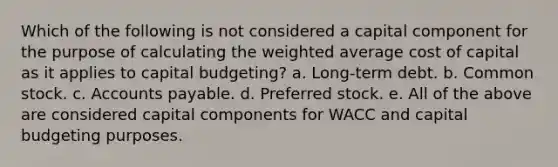 Which of the following is not considered a capital component for the purpose of calculating the weighted average cost of capital as it applies to capital budgeting? a. Long-term debt. b. Common stock. c. Accounts payable. d. Preferred stock. e. All of the above are considered capital components for WACC and capital budgeting purposes.