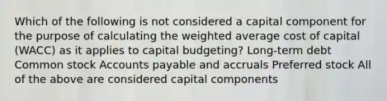 Which of the following is not considered a capital component for the purpose of calculating the weighted average cost of capital (WACC) as it applies to capital budgeting? Long-term debt Common stock Accounts payable and accruals Preferred stock All of the above are considered capital components