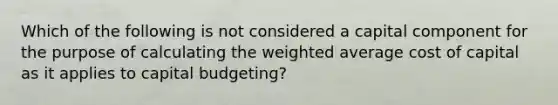 Which of the following is not considered a capital component for the purpose of calculating the weighted average cost of capital as it applies to capital budgeting?