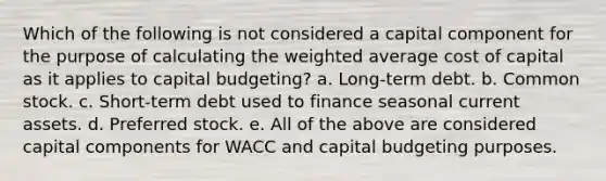 Which of the following is not considered a capital component for the purpose of calculating the weighted average cost of capital as it applies to capital budgeting? a. Long-term debt. b. Common stock. c. Short-term debt used to finance seasonal current assets. d. Preferred stock. e. All of the above are considered capital components for WACC and capital budgeting purposes.