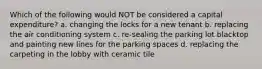 Which of the following would NOT be considered a capital expenditure? a. changing the locks for a new tenant b. replacing the air conditioning system c. re-sealing the parking lot blacktop and painting new lines for the parking spaces d. replacing the carpeting in the lobby with ceramic tile