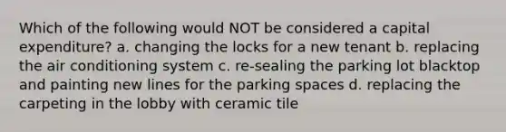 Which of the following would NOT be considered a capital expenditure? a. changing the locks for a new tenant b. replacing the air conditioning system c. re-sealing the parking lot blacktop and painting new lines for the parking spaces d. replacing the carpeting in the lobby with ceramic tile