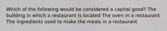 Which of the following would be considered a capital good? The building in which a restaurant is located The oven in a restaurant The ingredients used to make the meals in a restaurant