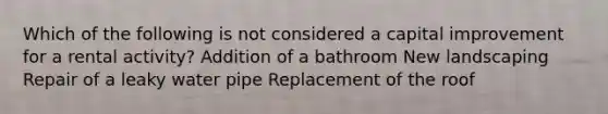 Which of the following is not considered a capital improvement for a rental activity? Addition of a bathroom New landscaping Repair of a leaky water pipe Replacement of the roof