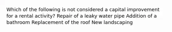 Which of the following is not considered a capital improvement for a rental activity? Repair of a leaky water pipe Addition of a bathroom Replacement of the roof New landscaping