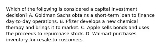 Which of the following is considered a capital investment decision? A. Goldman Sachs obtains a short-term loan to finance day-to-day operations. B. Pfizer develops a new chemical therapy and brings it to market. C. Apple sells bonds and uses the proceeds to repurchase stock. D. Walmart purchases inventory for resale to customers.