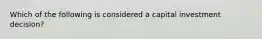Which of the following is considered a capital investment decision?