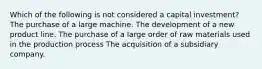 Which of the following is not considered a capital investment? The purchase of a large machine. The development of a new product line. The purchase of a large order of raw materials used in the production process The acquisition of a subsidiary company.