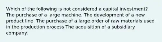 Which of the following is not considered a capital investment? The purchase of a large machine. The development of a new product line. The purchase of a large order of raw materials used in the production process The acquisition of a subsidiary company.