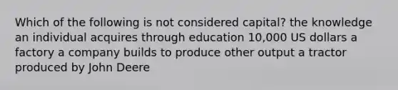 Which of the following is not considered capital? the knowledge an individual acquires through education 10,000 US dollars a factory a company builds to produce other output a tractor produced by John Deere