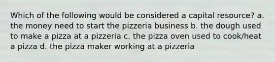 Which of the following would be considered a capital resource? a. the money need to start the pizzeria business b. the dough used to make a pizza at a pizzeria c. the pizza oven used to cook/heat a pizza d. the pizza maker working at a pizzeria